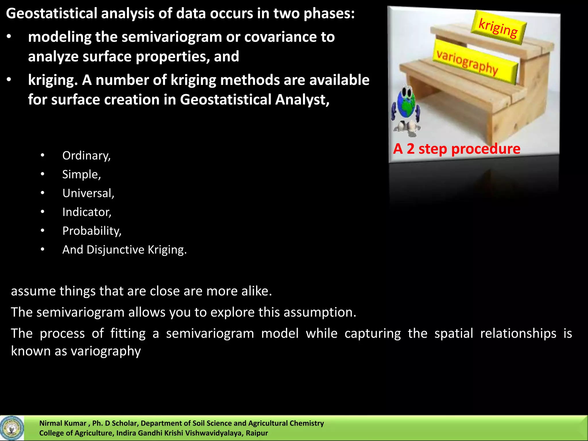• Ordinary,
• Simple,
• Universal,
• Indicator,
• Probability,
• And Disjunctive Kriging.
assume things that are close are more alike.
The semivariogram allows you to explore this assumption.
The process of fitting a semivariogram model while capturing the spatial relationships is
known as variography
A 2 step procedure
Geostatistical analysis of data occurs in two phases:
• modeling the semivariogram or covariance to
analyze surface properties, and
• kriging. A number of kriging methods are available
for surface creation in Geostatistical Analyst,
Nirmal Kumar , Ph. D Scholar, Department of Soil Science and Agricultural Chemistry
College of Agriculture, Indira Gandhi Krishi Vishwavidyalaya, Raipur
 