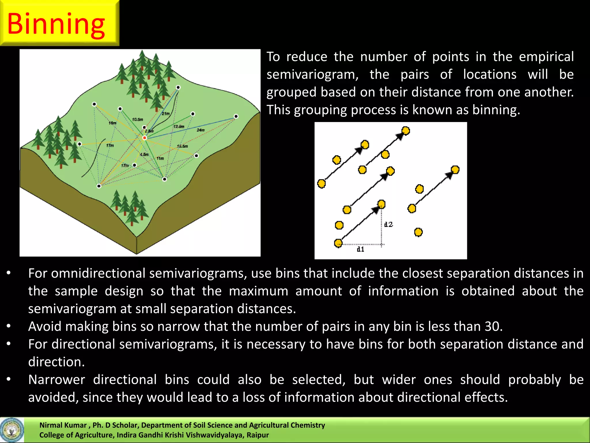 Binning
To reduce the number of points in the empirical
semivariogram, the pairs of locations will be
grouped based on their distance from one another.
This grouping process is known as binning.
• For omnidirectional semivariograms, use bins that include the closest separation distances in
the sample design so that the maximum amount of information is obtained about the
semivariogram at small separation distances.
• Avoid making bins so narrow that the number of pairs in any bin is less than 30.
• For directional semivariograms, it is necessary to have bins for both separation distance and
direction.
• Narrower directional bins could also be selected, but wider ones should probably be
avoided, since they would lead to a loss of information about directional effects.
Nirmal Kumar , Ph. D Scholar, Department of Soil Science and Agricultural Chemistry
College of Agriculture, Indira Gandhi Krishi Vishwavidyalaya, Raipur
 