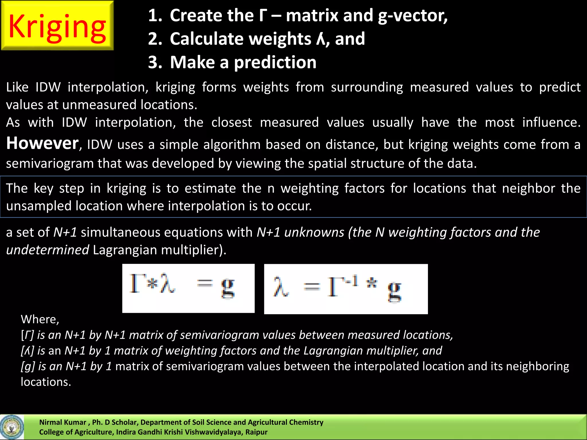 Kriging
Like IDW interpolation, kriging forms weights from surrounding measured values to predict
values at unmeasured locations.
As with IDW interpolation, the closest measured values usually have the most influence.
However, IDW uses a simple algorithm based on distance, but kriging weights come from a
semivariogram that was developed by viewing the spatial structure of the data.
1. Create the Г – matrix and g-vector,
2. Calculate weights ʎ, and
3. Make a prediction
The key step in kriging is to estimate the n weighting factors for locations that neighbor the
unsampled location where interpolation is to occur.
a set of N+1 simultaneous equations with N+1 unknowns (the N weighting factors and the
undetermined Lagrangian multiplier).
Where,
[Г] is an N+1 by N+1 matrix of semivariogram values between measured locations,
[ʎ] is an N+1 by 1 matrix of weighting factors and the Lagrangian multiplier, and
[g] is an N+1 by 1 matrix of semivariogram values between the interpolated location and its neighboring
locations.
Nirmal Kumar , Ph. D Scholar, Department of Soil Science and Agricultural Chemistry
College of Agriculture, Indira Gandhi Krishi Vishwavidyalaya, Raipur
 