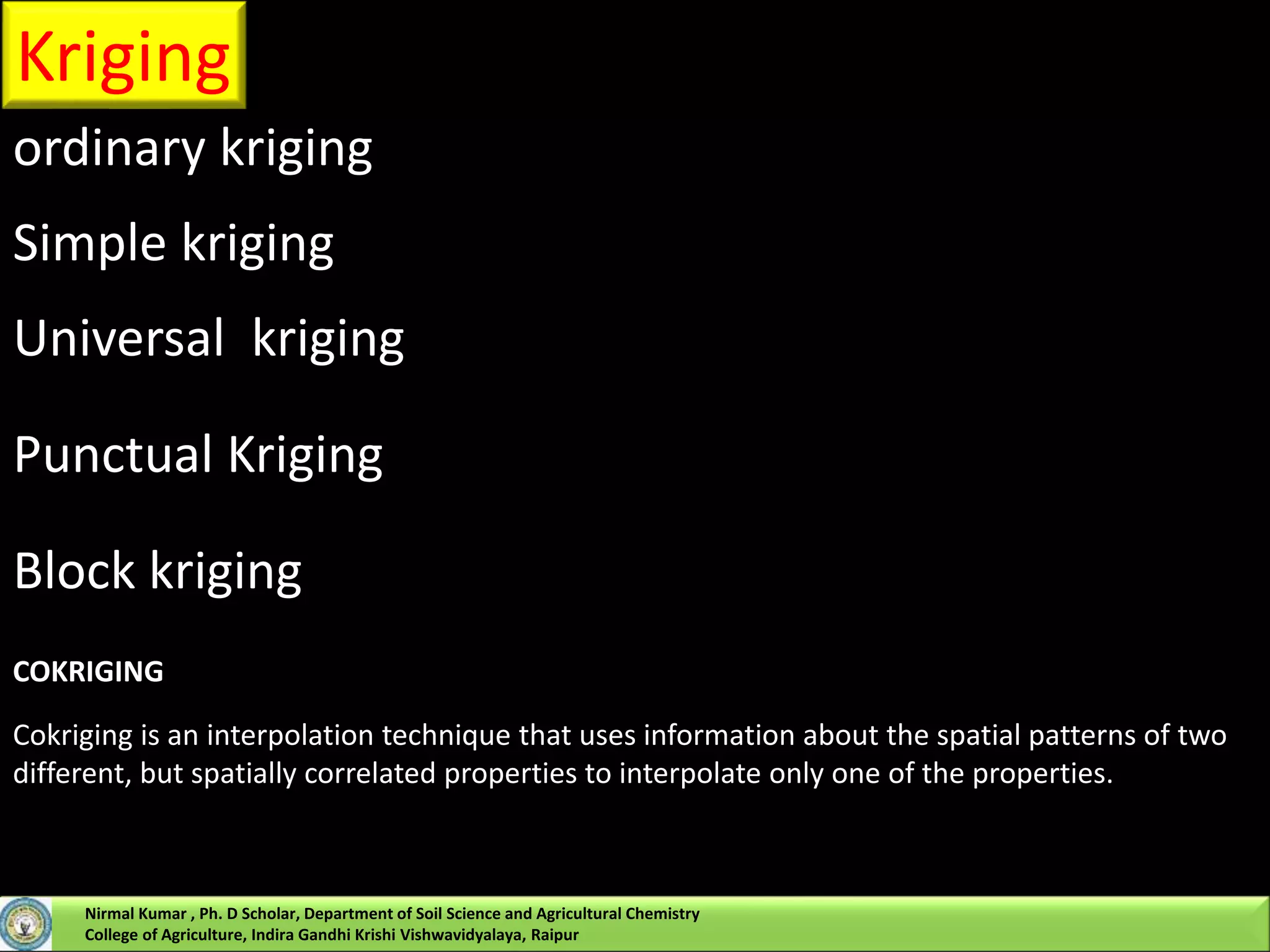 Kriging
ordinary kriging
Simple kriging
Universal kriging
Punctual Kriging
Block kriging
COKRIGING
Cokriging is an interpolation technique that uses information about the spatial patterns of two
different, but spatially correlated properties to interpolate only one of the properties.
Nirmal Kumar , Ph. D Scholar, Department of Soil Science and Agricultural Chemistry
College of Agriculture, Indira Gandhi Krishi Vishwavidyalaya, Raipur
 