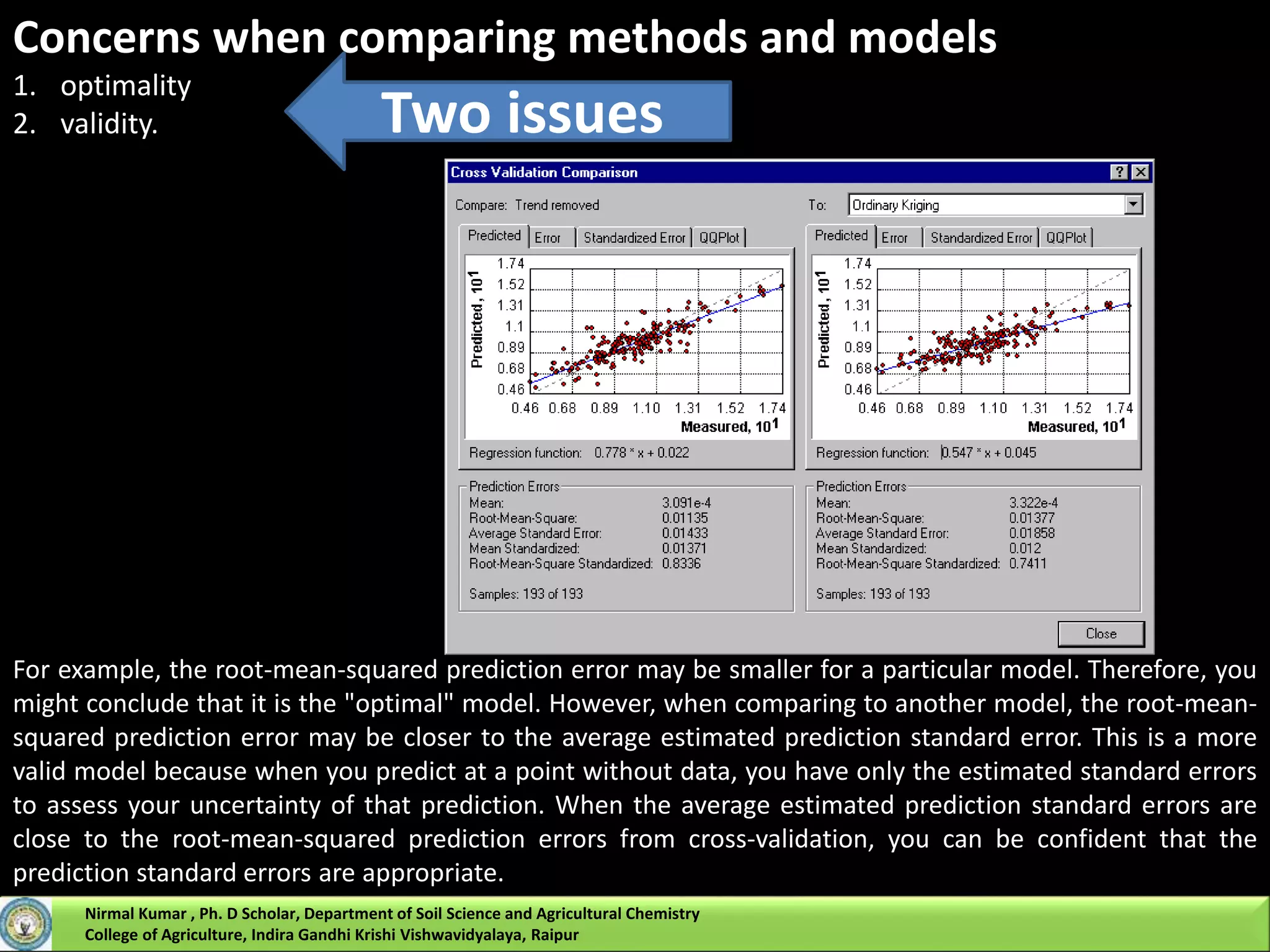 Concerns when comparing methods and models
1. optimality
2. validity. Two issues
For example, the root-mean-squared prediction error may be smaller for a particular model. Therefore, you
might conclude that it is the "optimal" model. However, when comparing to another model, the root-mean-
squared prediction error may be closer to the average estimated prediction standard error. This is a more
valid model because when you predict at a point without data, you have only the estimated standard errors
to assess your uncertainty of that prediction. When the average estimated prediction standard errors are
close to the root-mean-squared prediction errors from cross-validation, you can be confident that the
prediction standard errors are appropriate.
Nirmal Kumar , Ph. D Scholar, Department of Soil Science and Agricultural Chemistry
College of Agriculture, Indira Gandhi Krishi Vishwavidyalaya, Raipur
 
