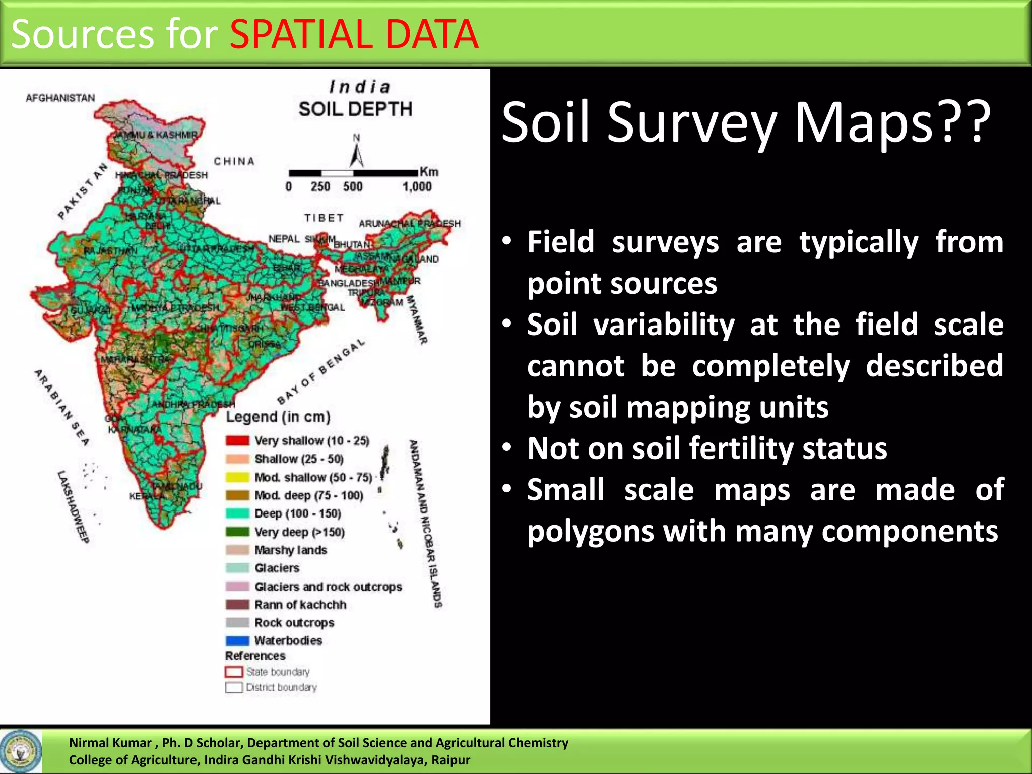Sources for SPATIAL DATA
Soil Survey Maps??
• Field surveys are typically from
point sources
• Soil variability at the field scale
cannot be completely described
by soil mapping units
• Not on soil fertility status
• Small scale maps are made of
polygons with many components
Nirmal Kumar , Ph. D Scholar, Department of Soil Science and Agricultural Chemistry
College of Agriculture, Indira Gandhi Krishi Vishwavidyalaya, Raipur
 