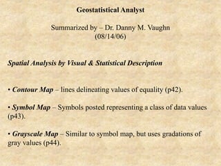 Geostatistical Analyst
Summarized by – Dr. Danny M. Vaughn
(08/14/06)
Spatial Analysis by Visual & Statistical Description
• Contour Map – lines delineating values of equality (p42).
• Symbol Map – Symbols posted representing a class of data values
(p43).
• Grayscale Map – Similar to symbol map, but uses gradations of
gray values (p44).
 