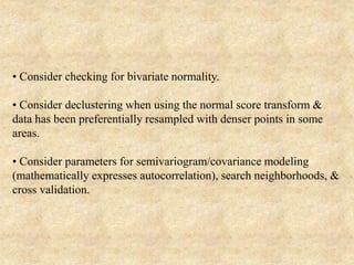 • Consider checking for bivariate normality.
• Consider declustering when using the normal score transform &
data has been preferentially resampled with denser points in some
areas.
• Consider parameters for semivariogram/covariance modeling
(mathematically expresses autocorrelation), search neighborhoods, &
cross validation.
 