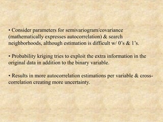 • Consider parameters for semivariogram/covariance
(mathematically expresses autocorrelation) & search
neighborhoods, although estimation is difficult w/ 0’s & 1’s.
• Probability kriging tries to exploit the extra information in the
original data in addition to the binary variable.
• Results in more autocorrelation estimations per variable & cross-
correlation creating more uncertainty.
 