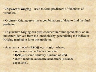 • Disjunctive Kriging – used to form predictors of functions of
variables.
• Ordinary Kriging uses linear combinations of data to find the final
predictor.
• Disjunctive Kriging can predict either the value (predictor), or an
indicator (derived from the threshold) by generalizing the Indicator
Kriging method to form the predictor.
• Assumes a model - f(Z(s)) = m1 + e(s) where,
• m (mean) is an unknown constant.
• f(Z(s)) is some arbitrary function of Z(s).
• e(s) = random, autocorrelated errors (distance
dependent).
 
