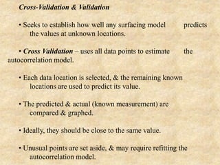 Cross-Validation & Validation
• Seeks to establish how well any surfacing model predicts
the values at unknown locations.
• Cross Validation – uses all data points to estimate the
autocorrelation model.
• Each data location is selected, & the remaining known
locations are used to predict its value.
• The predicted & actual (known measurement) are
compared & graphed.
• Ideally, they should be close to the same value.
• Unusual points are set aside, & may require refitting the
autocorrelation model.
 