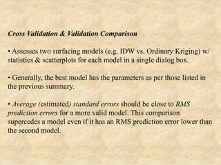Cross Validation & Validation Comparison
• Assesses two surfacing models (e.g. IDW vs. Ordinary Kriging) w/
statistics & scatterplots for each model in a single dialog box.
• Generally, the best model has the parameters as per those listed in
the previous summary.
• Average (estimated) standard errors should be close to RMS
prediction errors for a more valid model. This comparison
supercedes a model even if it has an RMS prediction error lower than
the second model.
 