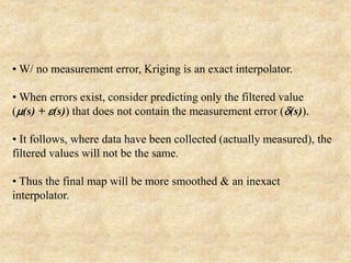 • W/ no measurement error, Kriging is an exact interpolator.
• When errors exist, consider predicting only the filtered value
(m(s) + e(s)) that does not contain the measurement error (d(s)).
• It follows, where data have been collected (actually measured), the
filtered values will not be the same.
• Thus the final map will be more smoothed & an inexact
interpolator.
 