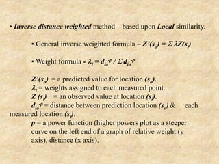 • Inverse distance weighted method – based upon Local similarity.
• General inverse weighted formula – Z’(so) = S lZ(si)
• Weight formula - li = dio
-p / S dio
-p
Z’(so) = a predicted value for location (so).
li = weights assigned to each measured point.
Z (si) = an observed value at location (si).
dio
-p = distance between prediction location (so) & each
measured location (si).
p = a power function (higher powers plot as a steeper
curve on the left end of a graph of relative weight (y
axis), distance (x axis).
 