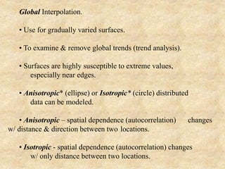 Global Interpolation.
• Use for gradually varied surfaces.
• To examine & remove global trends (trend analysis).
• Surfaces are highly susceptible to extreme values,
especially near edges.
• Anisotropic* (ellipse) or Isotropic* (circle) distributed
data can be modeled.
• Anisotropic – spatial dependence (autocorrelation) changes
w/ distance & direction between two locations.
• Isotropic - spatial dependence (autocorrelation) changes
w/ only distance between two locations.
 