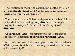 • The relation between the correlation coefficient of an
h – scatterplot (p(h)) and h is termed a correlation
function or correlogram (p57).
• The correlation coefficient is dependent on h which is
vector defined as having magnitude (visual angle
varying inversely w/ distance from the eye) and
direction.
• Covariance (C(h)) – an alternative index for spatial
continuity, & termed covariance function (C(h)).
• A covariance function is also plotted as the covariance
(C(h)) against h, & is also inversely related to thickness
(y increases) (p57).
 