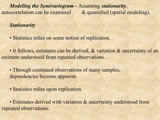 Modeling the Semivariogram - Assuming stationarity,
autocorrelation can be examined & quantified (spatial modeling).
Stationarity
• Statistics relies on some notion of replication.
• It follows, estimates can be derived, & variation & uncertainty of an
estimate understood from repeated observations.
• Through continued observations of many samples,
dependencies become apparent.
• Statistics relies upon replication.
• Estimates derived with variation & uncertainty understood from
repeated observations.
 