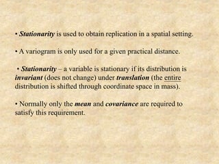 • Stationarity is used to obtain replication in a spatial setting.
• A variogram is only used for a given practical distance.
• Stationarity – a variable is stationary if its distribution is
invariant (does not change) under translation (the entire
distribution is shifted through coordinate space in mass).
• Normally only the mean and covariance are required to
satisfy this requirement.
 
