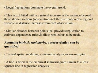 • Local fluctuations dominate the overall trend.
• This is exhibited within a natural increase in the variance beyond
these shorter sections (observations) of the distribution of a regional
variable as distance increases from each observation.
• Similar distance between points that provides replication to
estimate dependence rules & allow predictions to be made.
Assuming intrinsic stationarity, autocorrelation can be
quantified.
• Termed spatial modeling, structural analysis, or variography.
• A line is fitted in the empirical semivariogram similar to a least
squares line in regression analysis.
 