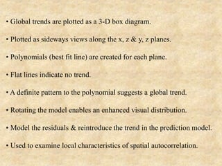 • Global trends are plotted as a 3-D box diagram.
• Plotted as sideways views along the x, z & y, z planes.
• Polynomials (best fit line) are created for each plane.
• Flat lines indicate no trend.
• A definite pattern to the polynomial suggests a global trend.
• Rotating the model enables an enhanced visual distribution.
• Model the residuals & reintroduce the trend in the prediction model.
• Used to examine local characteristics of spatial autocorrelation.
 