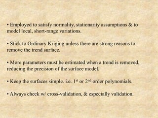 • Employed to satisfy normality, stationarity assumptions & to
model local, short-range variations.
• Stick to Ordinary Kriging unless there are strong reasons to
remove the trend surface.
• More parameters must be estimated when a trend is removed,
reducing the precision of the surface model.
• Keep the surfaces simple. i.e. 1st or 2nd order polynomials.
• Always check w/ cross-validation, & especially validation.
 