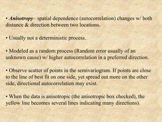 • Anisotropy– spatial dependence (autocorrelation) changes w/ both
distance & direction between two locations.
• Usually not a deterministic process.
• Modeled as a random process (Random error usually of an
unknown cause) w/ higher autocorrelation in a preferred direction.
• Observe scatter of points in the semivariogram. If points are close
to the line of best fit on one side, yet spread out more on the other
side, directional autocorrelation may exist.
• When the data is anisotropic (the anisotropic box checked), the
yellow line becomes several lines indicating many directions).
 