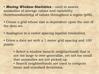 • Moving Window Statistics – used to assess
anomalies of average values and variability
(heteroscedasticity) of values throughout a region (p46).
• Create a grid whose size is dependent upon the size of
the data set.
• Analogous to a raster spacing (spatial resolution).
• Given a data set with a 1 meter grid spacing and 100
points:
• Select a window (search neighborhood) that is
not too large to over-generalize, yet not too small
that anomalies are not picked up.
• Search neighborhoods are used to compute
mean and standard deviations.
 