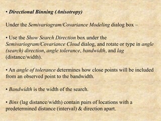 • Directional Binning (Anisotropy)
Under the Semivariogram/Covariance Modeling dialog box –
• Use the Show Search Direction box under the
Semivariogram/Covariance Cloud dialog, and rotate or type in angle
(search) direction, angle tolerance, bandwidth, and lag
(distance/width).
• An angle of tolerance determines how close points will be included
from an observed point to the bandwidth.
• Bandwidth is the width of the search.
• Bins (lag distance/width) contain pairs of locations with a
predetermined distance (interval) & direction apart.
 