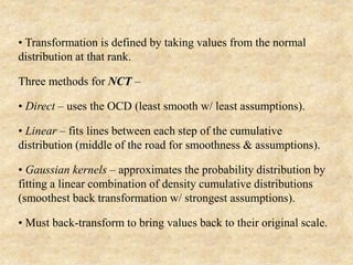 • Transformation is defined by taking values from the normal
distribution at that rank.
Three methods for NCT –
• Direct – uses the OCD (least smooth w/ least assumptions).
• Linear – fits lines between each step of the cumulative
distribution (middle of the road for smoothness & assumptions).
• Gaussian kernels – approximates the probability distribution by
fitting a linear combination of density cumulative distributions
(smoothest back transformation w/ strongest assumptions).
• Must back-transform to bring values back to their original scale.
 