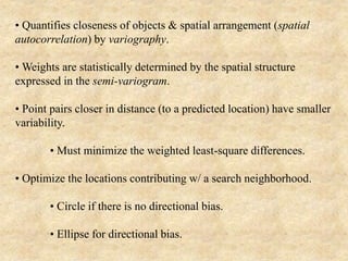• Quantifies closeness of objects & spatial arrangement (spatial
autocorrelation) by variography.
• Weights are statistically determined by the spatial structure
expressed in the semi-variogram.
• Point pairs closer in distance (to a predicted location) have smaller
variability.
• Must minimize the weighted least-square differences.
• Optimize the locations contributing w/ a search neighborhood.
• Circle if there is no directional bias.
• Ellipse for directional bias.
 
