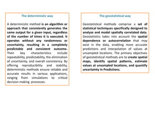 The deterministic way
A deterministic method is an algorithm or
approach that consistently generates the
same output for a given input, regardless
of the number of times it is executed. It
operates without any randomness or
uncertainty, resulting in a completely
predictable and consistent outcome.
Their key characteristics include
repeatability, predictability, the elimination
of uncertainty, and overall consistency. By
offering reproducibility and stability,
deterministic methods ensure reliable and
accurate results in various applications,
ranging from simulations to critical
decision making processes.
The geostatistical way
Geostatistical methods comprise a set of
statistical techniques specifically designed to
analyze and model spatially correlated data.
Geostatistics takes into account the spatial
dependence or autocorrelation that may
exist in the data, enabling more accurate
predictions and interpolation of values at
unsampled locations. The primary objectives
of geostatistical methods are to create spatial
maps, identify spatial patterns, estimate
values at unsampled locations, and quantify
uncertainty in Predictions.
 