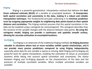 Kriging
Kriging is a powerful geostatistical interpolation method that delivers the best
linear unbiased estimate (BLUE) of a variable at unsampled locations . It incorporates
both spatial correlation and uncertainty in the data, making it a robust and reliable
interpolation technique. The fundamental principle underlying is to minimize prediction
error by assigning appropriate weights to neighboring data points based on their spatial
distance and correlation. The Kriging method assumes that the spatial correlation in the
data can be modeled using a variogram (or semivariogram). This variogram describes how
the variance of the variable changes with the distance between data points. By using the
variogram model, Kriging can provide a continuous and spatially smooth surface,
allowing for accurate estimation at unsampled locations.
Co-Kriging
Co-Kriging is an extension of the traditional Kriging method, Co-Kriging becomes
valuable in situations where two or more variables exhibit spatial relationships, and it
can provide more precise predictions compared to using Kriging independently,
especially when data for one variable is sparse or missing. Both Kriging and Co-Kriging are
powerful tools for spatial interpolation, enabling the estimation of values at unsampled
locations while taking into account spatial correlation and uncertainty. The choice
between Kriging and Co-Kriging depends on the characteristics of the data and the
presence of multiple correlated variables. When multiple correlated variables are
available
The Heart of Geostatistics…..
 