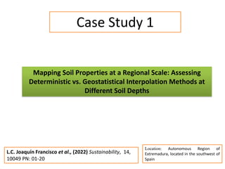 Mapping Soil Properties at a Regional Scale: Assessing
Deterministic vs. Geostatistical Interpolation Methods at
Different Soil Depths
Case Study 1
Location: Autonomous Region of
Extremadura, located in the southwest of
Spain
L.C. Joaquín Francisco et al., (2022) Sustainability, 14,
10049 PN: 01-20
 
