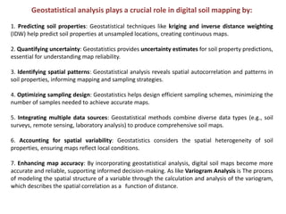 Geostatistical analysis plays a crucial role in digital soil mapping by:
1. Predicting soil properties: Geostatistical techniques like kriging and inverse distance weighting
(IDW) help predict soil properties at unsampled locations, creating continuous maps.
2. Quantifying uncertainty: Geostatistics provides uncertainty estimates for soil property predictions,
essential for understanding map reliability.
3. Identifying spatial patterns: Geostatistical analysis reveals spatial autocorrelation and patterns in
soil properties, informing mapping and sampling strategies.
4. Optimizing sampling design: Geostatistics helps design efficient sampling schemes, minimizing the
number of samples needed to achieve accurate maps.
5. Integrating multiple data sources: Geostatistical methods combine diverse data types (e.g., soil
surveys, remote sensing, laboratory analysis) to produce comprehensive soil maps.
6. Accounting for spatial variability: Geostatistics considers the spatial heterogeneity of soil
properties, ensuring maps reflect local conditions.
7. Enhancing map accuracy: By incorporating geostatistical analysis, digital soil maps become more
accurate and reliable, supporting informed decision-making. As like Variogram Analysis is The process
of modeling the spatial structure of a variable through the calculation and analysis of the variogram,
which describes the spatial correlation as a function of distance.
 