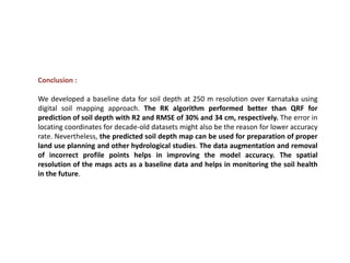 Conclusion :
We developed a baseline data for soil depth at 250 m resolution over Karnataka using
digital soil mapping approach. The RK algorithm performed better than QRF for
prediction of soil depth with R2 and RMSE of 30% and 34 cm, respectively. The error in
locating coordinates for decade-old datasets might also be the reason for lower accuracy
rate. Nevertheless, the predicted soil depth map can be used for preparation of proper
land use planning and other hydrological studies. The data augmentation and removal
of incorrect profile points helps in improving the model accuracy. The spatial
resolution of the maps acts as a baseline data and helps in monitoring the soil health
in the future.
 