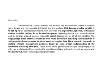Conclusion :
The descriptive statistics showed that most of the measured soil chemical variables
were skewed and non-normally distributed and the available K2O data were highly variable (5
to 696 kg ha-1). Geostatistical interpolation identified that exponential, spherical, or Gaussian
models provided the best fit to the semivariograms, depending on the soil chemical variable
and, in general, showed weak or moderate spatial dependency for all of the variables. The
kriging maps of soil chemical properties were found effective in explaining the distribution of
soil properties in non-sampled locations based on sampled data. These maps aid farmers in to
making efficient management decisions based on their proper understanding of the
conditions of existing farm soils. These results show geostatistical analysis using kriging is an
effective prediction tool for exploring the spatial variability of soil nutrients, and we recommend
this tool for future soil sampling campaigns in Nepal.
 