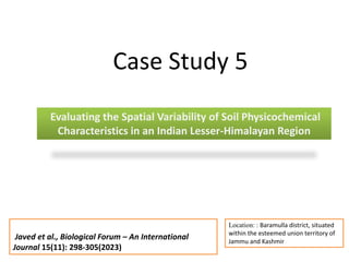 Evaluating the Spatial Variability of Soil Physicochemical
Characteristics in an Indian Lesser-Himalayan Region
Case Study 5
Location: : Baramulla district, situated
within the esteemed union territory of
Jammu and Kashmir
Javed et al., Biological Forum – An International
Journal 15(11): 298-305(2023)
 