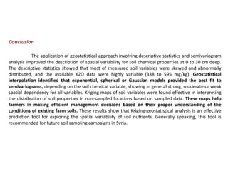 Conclusion
The application of geostatistical approach involving descriptive statistics and semivariogram
analysis improved the description of spatial variability for soil chemical properties at 0 to 30 cm deep.
The descriptive statistics showed that most of measured soil variables were skewed and abnormally
distributed, and the available K2O data were highly variable (338 to 595 mg/kg). Geostatistical
interpolation identified that exponential, spherical or Gaussian models provided the best fit to
semivariograms, depending on the soil chemical variable, showing in general strong, moderate or weak
spatial dependency for all variables. Kriging maps of soil variables were found effective in interpreting
the distribution of soil properties in non-sampled locations based on sampled data. These maps help
farmers in making efficient management decisions based on their proper understanding of the
conditions of existing farm soils. These results show that Kriging-geostatistical analysis is an effective
prediction tool for exploring the spatial variability of soil nutrients. Generally speaking, this tool is
recommended for future soil sampling campaigns in Syria.
 