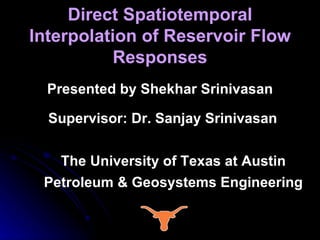 Direct Spatiotemporal Interpolation of Reservoir Flow Responses Presented by Shekhar Srinivasan Supervisor: Dr. Sanjay Srinivasan The University of Texas at Austin Petroleum & Geosystems Engineering 