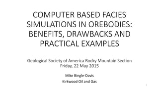 COMPUTER BASED FACIES
SIMULATIONS IN OREBODIES:
BENEFITS, DRAWBACKS AND
PRACTICAL EXAMPLES
Geological Society of America Rocky Mountain Section
Friday, 22 May 2015
Mike Bingle-Davis
Kirkwood Oil and Gas
1
 