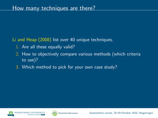 How many techniques are there?
Li and Heap (2008) list over 40 unique techniques.
1. Are all these equally valid?
2. How to objectively compare various methods (which criteria
to use)?
3. Which method to pick for your own case study?
Geostatistics course, 25–29 October 2010, Wageningen
 