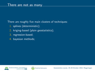 There are not as many
There are roughly ﬁve main clusters of techniques:
1. splines (deterministic);
2. kriging-based (plain geostatistics);
3. regression-based;
4. bayesian methods;
Geostatistics course, 25–29 October 2010, Wageningen
 