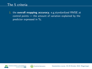 The 5 criteria
1. the overall mapping accuracy, e.g.standardized RMSE at
control points — the amount of variation explained by the
predictor expressed in %;
Geostatistics course, 25–29 October 2010, Wageningen
 