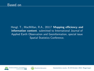 Based on
Hengl, T., MacMillan, R.A., 2011? Mapping eﬃciency and
information content. submitted to International Journal of
Applied Earth Observation and Geoinformation, special issue
Spatial Statistics Conference.
Geostatistics course, 25–29 October 2010, Wageningen
 