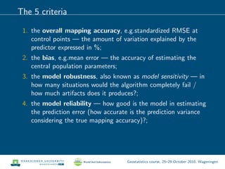 The 5 criteria
1. the overall mapping accuracy, e.g.standardized RMSE at
control points — the amount of variation explained by the
predictor expressed in %;
2. the bias, e.g.mean error — the accuracy of estimating the
central population parameters;
3. the model robustness, also known as model sensitivity — in
how many situations would the algorithm completely fail /
how much artifacts does it produces?;
4. the model reliability — how good is the model in estimating
the prediction error (how accurate is the prediction variance
considering the true mapping accuracy)?;
Geostatistics course, 25–29 October 2010, Wageningen
 