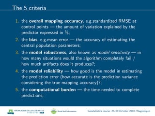 The 5 criteria
1. the overall mapping accuracy, e.g.standardized RMSE at
control points — the amount of variation explained by the
predictor expressed in %;
2. the bias, e.g.mean error — the accuracy of estimating the
central population parameters;
3. the model robustness, also known as model sensitivity — in
how many situations would the algorithm completely fail /
how much artifacts does it produces?;
4. the model reliability — how good is the model in estimating
the prediction error (how accurate is the prediction variance
considering the true mapping accuracy)?;
5. the computational burden — the time needed to complete
predictions;
Geostatistics course, 25–29 October 2010, Wageningen
 