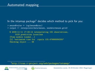 Automated mapping
In the intamap package1 decides which method to pick for you:
> meuse$value <- log(meuse$zinc)
> output <- interpolate(data=meuse, newdata=meuse.grid)
R 2009-11-11 17:09:14 interpolating 155 observations,
3103 prediction locations
[Time models loaded...]
[1] "estimated time for copula 133.479866956255"
Checking object ... OK
1
http://cran.r-project.org/web/packages/intamap/
Geostatistics course, 25–29 October 2010, Wageningen
 