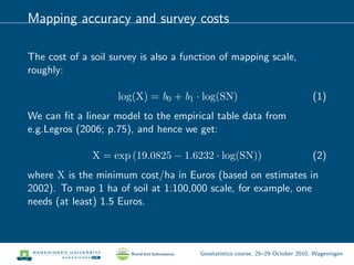 Mapping accuracy and survey costs
The cost of a soil survey is also a function of mapping scale,
roughly:
log(X) = b0 + b1 · log(SN) (1)
We can ﬁt a linear model to the empirical table data from
e.g.Legros (2006; p.75), and hence we get:
X = exp (19.0825 − 1.6232 · log(SN)) (2)
where X is the minimum cost/ha in Euros (based on estimates in
2002). To map 1 ha of soil at 1:100,000 scale, for example, one
needs (at least) 1.5 Euros.
Geostatistics course, 25–29 October 2010, Wageningen
 
