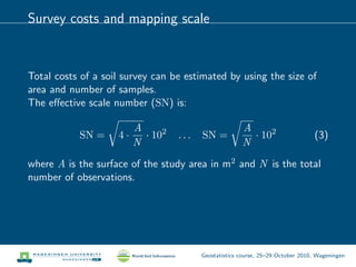 Survey costs and mapping scale
Total costs of a soil survey can be estimated by using the size of
area and number of samples.
The eﬀective scale number (SN) is:
SN = 4 ·
A
N
· 102
. . . SN =
A
N
· 102
(3)
where A is the surface of the study area in m2 and N is the total
number of observations.
Geostatistics course, 25–29 October 2010, Wageningen
 