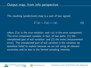 Output map, from info perspective
The resulting (predictions) map is a sum of two signals:
Z∗
(s) = Z(s) + ε(s) (5)
where Z(s) is the true variation, and ε(s) is the error component.
The error component consists, in fact, of two parts: (1) the
unexplained part of soil variation, and (2) the noise (measurement
error). The unexplained part of soil variation is the variation we
somehow failed to explain because we are not using all relevant
covariates and/or due to the limited sampling intensity.
Geostatistics course, 25–29 October 2010, Wageningen
 