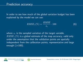 Prediction accuracy
In order to see how much of the global variation budget has been
explained by the model we can use:
RMSEr (%) =
RMSE
sz
· 100 (6)
where sz is the sampled variation of the target variable.
RMSEr (%) is a global estimate of the map accuracy, valid only
under the assumption that the validation points are spatially
independent from the calibration points, representative and large
enough ( 100).
Geostatistics course, 25–29 October 2010, Wageningen
 