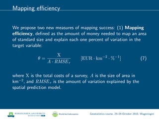 Mapping eﬃciency
We propose two new measures of mapping success: (1) Mapping
eﬃciency, deﬁned as the amount of money needed to map an area
of standard size and explain each one percent of variation in the
target variable:
θ =
X
A · RMSEr
[EUR · km−2
· %−1
] (7)
where X is the total costs of a survey, A is the size of area in
km−2, and RMSEr is the amount of variation explained by the
spatial prediction model.
Geostatistics course, 25–29 October 2010, Wageningen
 
