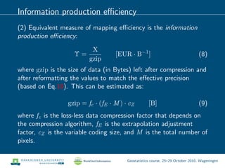 Information production eﬃciency
(2) Equivalent measure of mapping eﬃciency is the information
production eﬃciency:
Υ =
X
gzip
[EUR · B−1
] (8)
where gzip is the size of data (in Bytes) left after compression and
after reformatting the values to match the eﬀective precision
(based on Eq.10). This can be estimated as:
gzip = fc · (fE · M ) · cZ [B] (9)
where fc is the loss-less data compression factor that depends on
the compression algorithm, fE is the extrapolation adjustment
factor, cZ is the variable coding size, and M is the total number of
pixels.
Geostatistics course, 25–29 October 2010, Wageningen
 