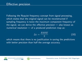 Eﬀective precision
Following the Nyquist frequency concept from signal processing,
which states that the original signal can be reconstructed if
sampling frequency is twice the maximum component frequency of
the signal, we can derive the eﬀective precision — also known as
numerical resolution — of a produced prediction map as:
∆z =
RMSE
2
(10)
which means that there is no justiﬁcation in saving the predictions
with better precision than half the average accuracy.
Geostatistics course, 25–29 October 2010, Wageningen
 